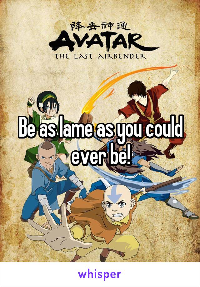 Be as lame as you could ever be!