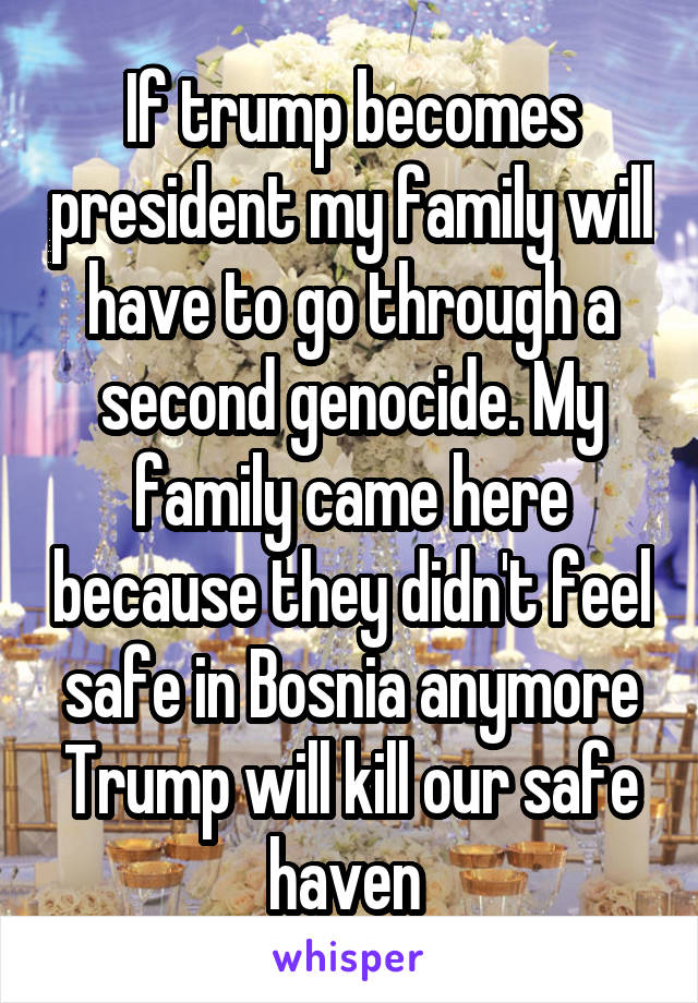 If trump becomes president my family will have to go through a second genocide. My family came here because they didn't feel safe in Bosnia anymore Trump will kill our safe haven 