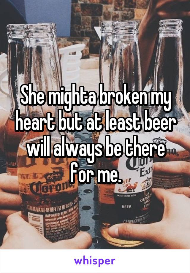 She mighta broken my heart but at least beer will always be there for me.