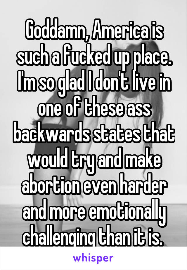 Goddamn, America is such a fucked up place. I'm so glad I don't live in one of these ass backwards states that would try and make abortion even harder and more emotionally challenging than it is. 