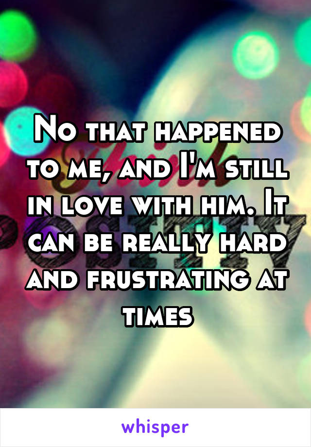 No that happened to me, and I'm still in love with him. It can be really hard and frustrating at times