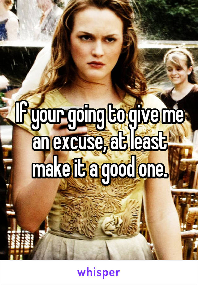 If your going to give me an excuse, at least make it a good one.