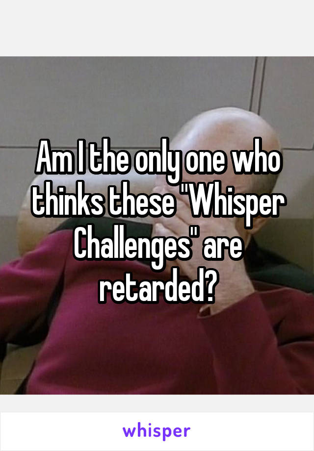 Am I the only one who thinks these "Whisper Challenges" are retarded?