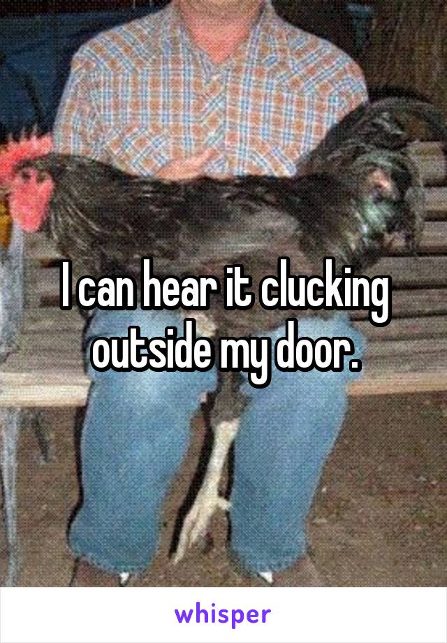 I can hear it clucking outside my door.