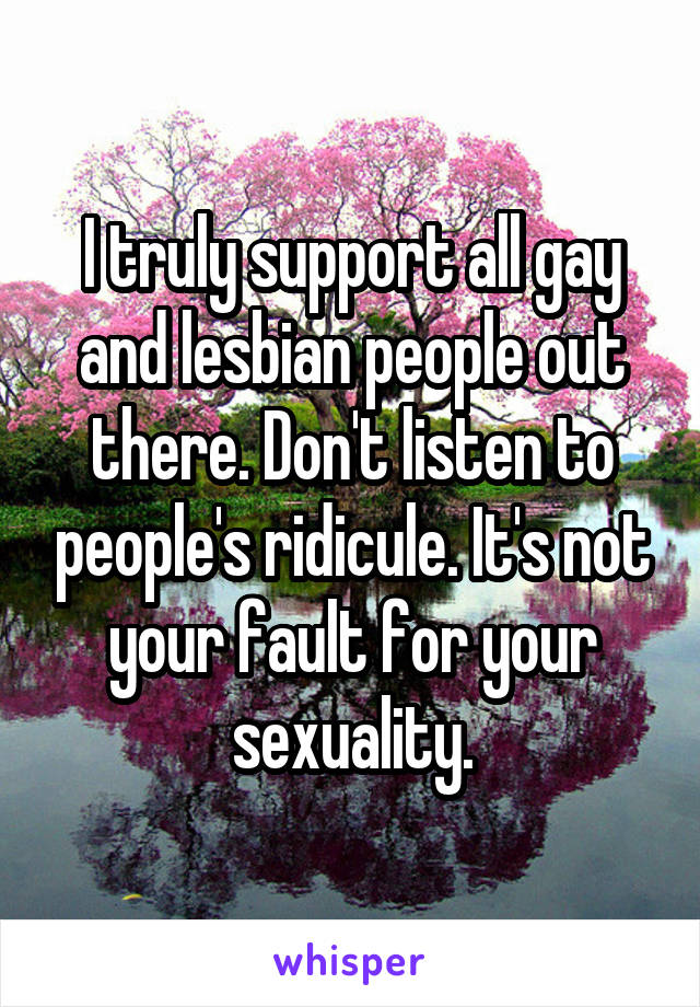 I truly support all gay and lesbian people out there. Don't listen to people's ridicule. It's not your fault for your sexuality.