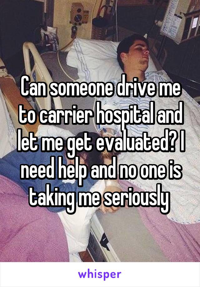 Can someone drive me to carrier hospital and let me get evaluated? I need help and no one is taking me seriously 