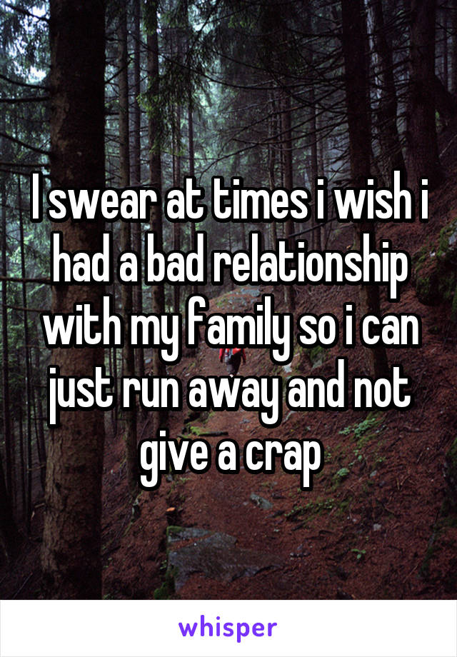 I swear at times i wish i had a bad relationship with my family so i can just run away and not give a crap