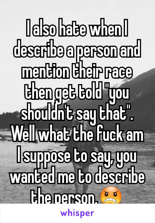 I also hate when I describe a person and mention their race then get told "you shouldn't say that". Well what the fuck am I suppose to say, you wanted me to describe the person.😠