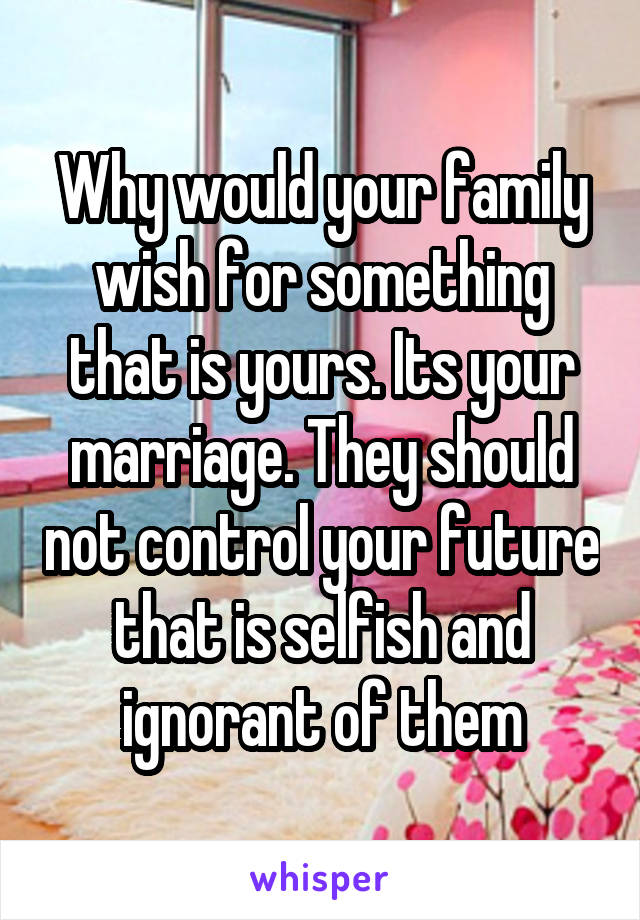 Why would your family wish for something that is yours. Its your marriage. They should not control your future that is selfish and ignorant of them