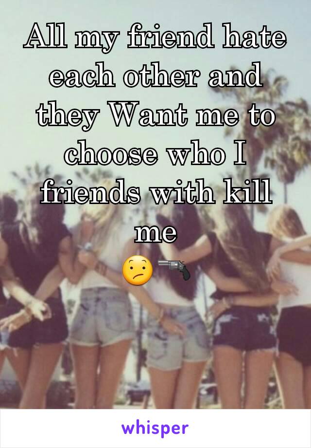 All my friend hate each other and they Want me to choose who I friends with kill me
😕🔫