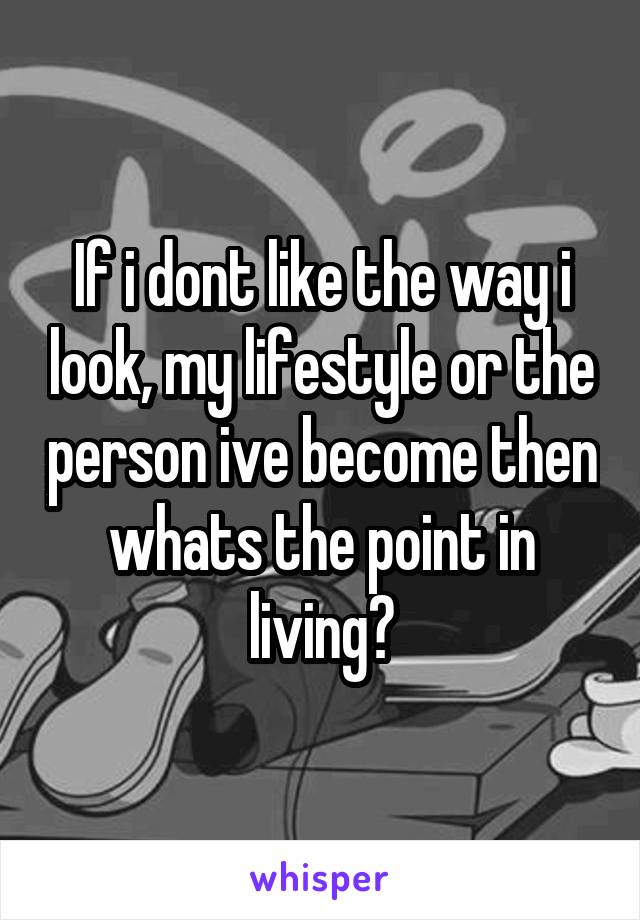 If i dont like the way i look, my lifestyle or the person ive become then whats the point in living?