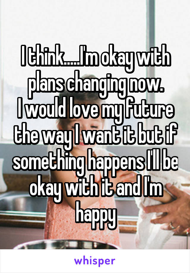 I think.....I'm okay with plans changing now.
I would love my future the way I want it but if something happens I'll be okay with it and I'm happy