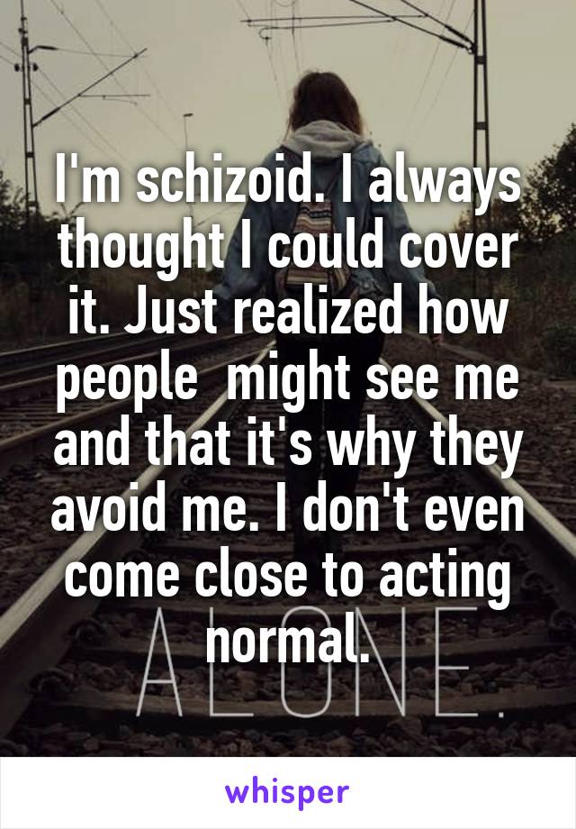 I'm schizoid. I always thought I could cover it. Just realized how people  might see me and that it's why they avoid me. I don't even come close to acting normal.