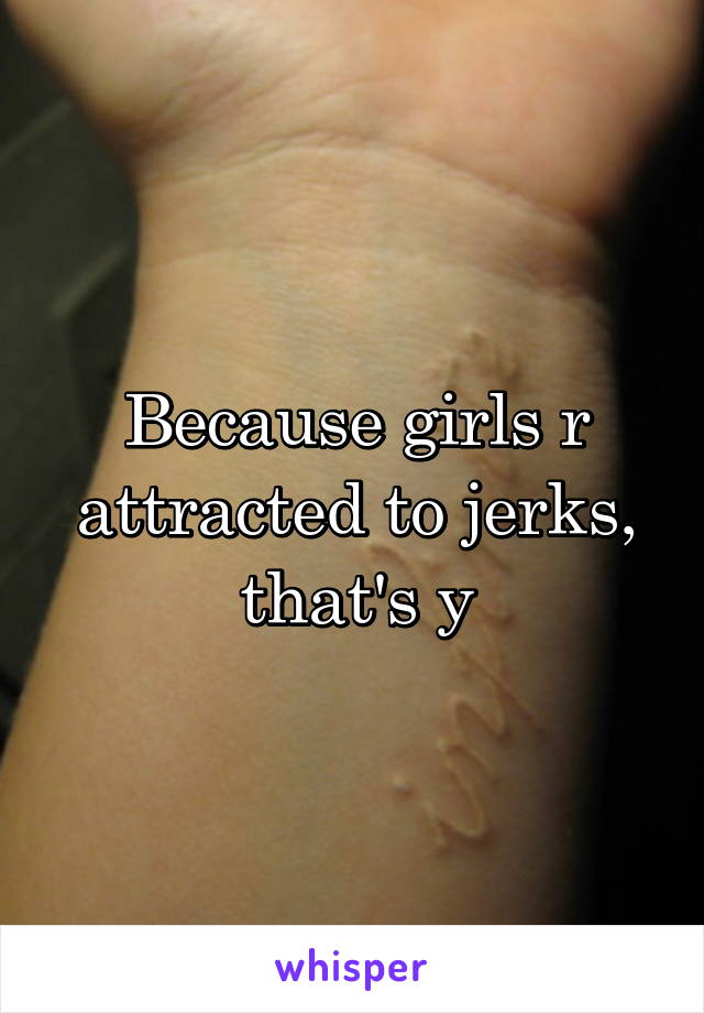 Because girls r attracted to jerks, that's y