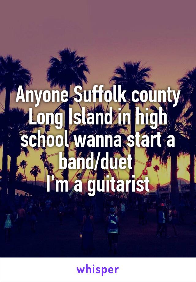 Anyone Suffolk county Long Island in high school wanna start a band/duet 
I'm a guitarist