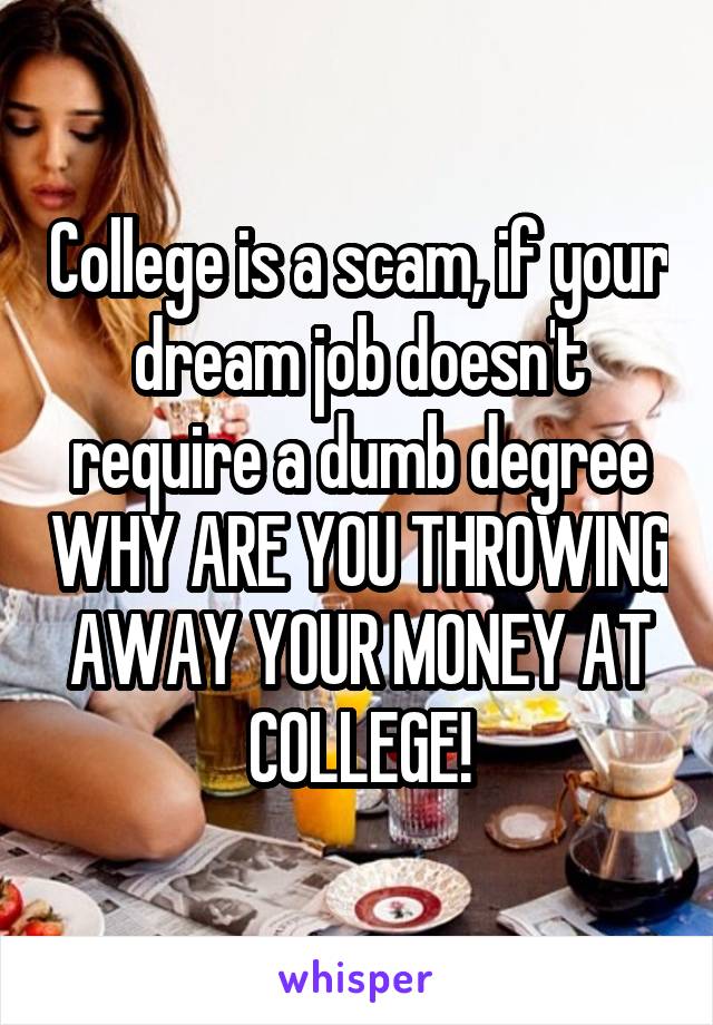 College is a scam, if your dream job doesn't require a dumb degree WHY ARE YOU THROWING AWAY YOUR MONEY AT COLLEGE!