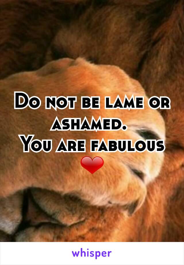 Do not be lame or ashamed. 
You are fabulous ❤