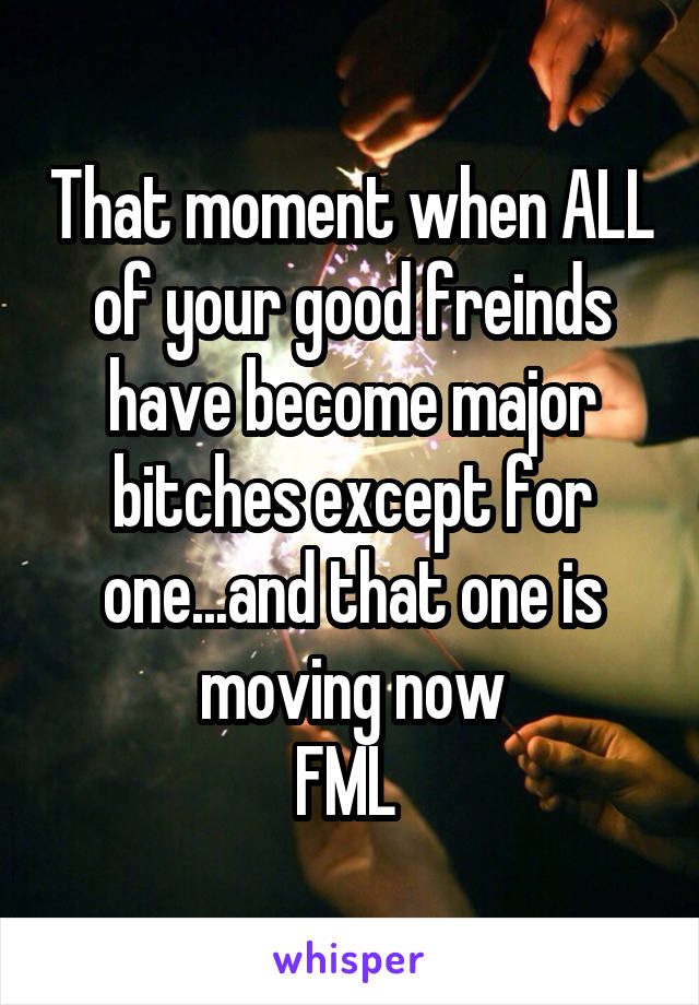 That moment when ALL of your good freinds have become major bitches except for one...and that one is moving now
FML 