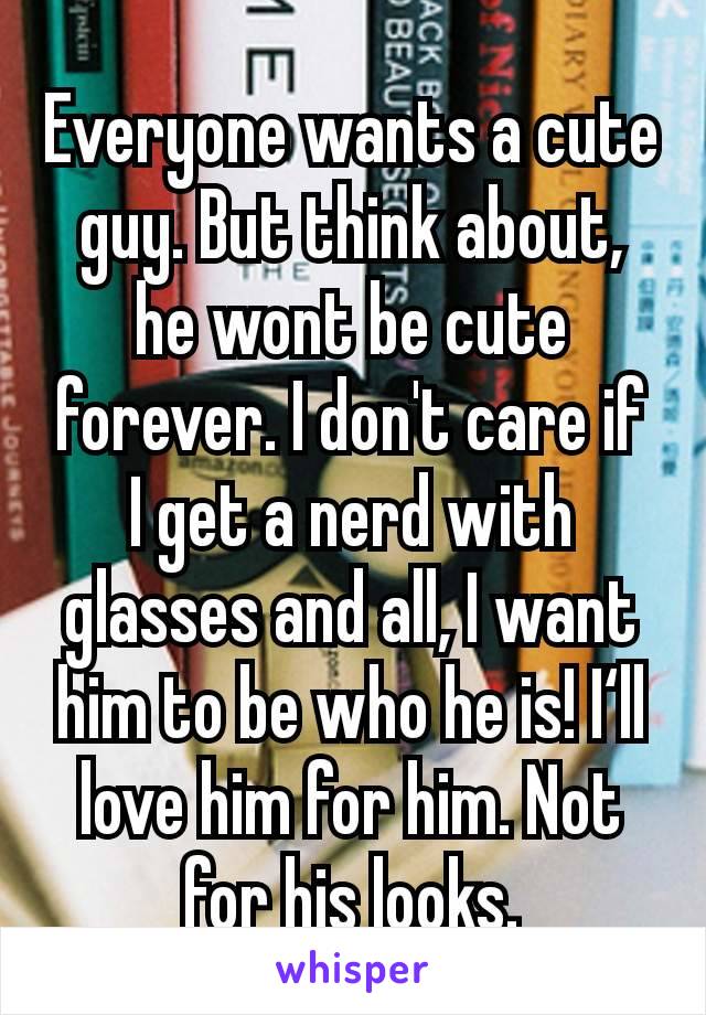 Everyone wants a cute guy. But think about, he wont be cute forever. I don't care if I get a nerd with glasses and all, I want him to be who he is! I‘ll love him for him. Not for his looks.