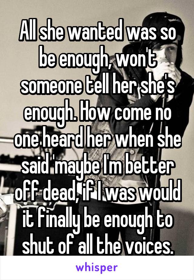 All she wanted was so be enough, won't someone tell her she's enough. How come no one heard her when she said 'maybe I'm better off dead, if I was would it finally be enough to shut of all the voices.