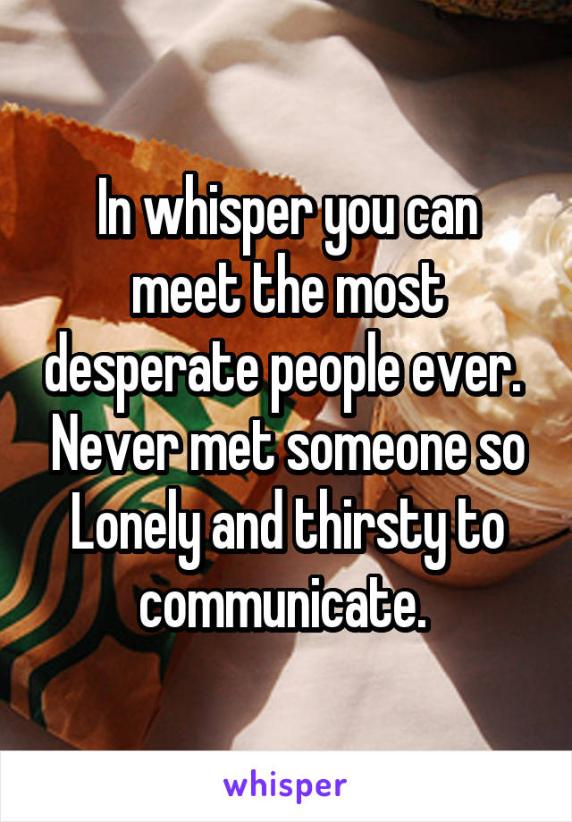 In whisper you can meet the most desperate people ever. 
Never met someone so Lonely and thirsty to communicate. 