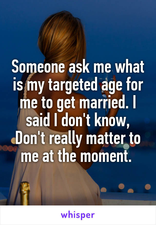 Someone ask me what is my targeted age for me to get married. I said I don't know, Don't really matter to me at the moment. 