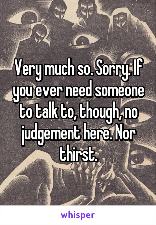 Very much so. Sorry. If you ever need someone to talk to, though, no judgement here. Nor thirst.