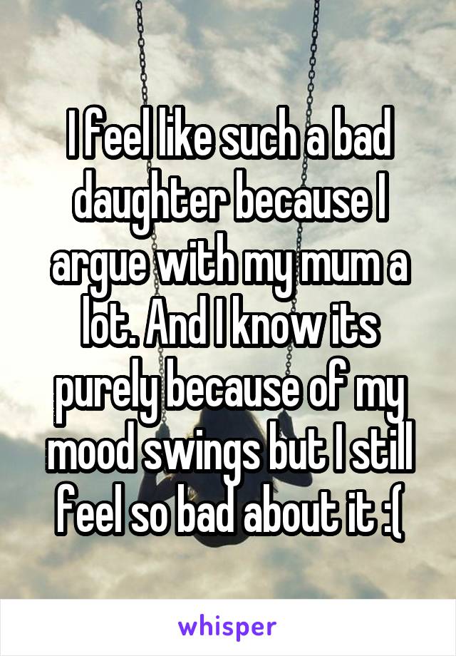 I feel like such a bad daughter because I argue with my mum a lot. And I know its purely because of my mood swings but I still feel so bad about it :(