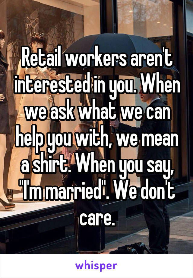 Retail workers aren't interested in you. When we ask what we can help you with, we mean a shirt. When you say, "I'm married". We don't care.