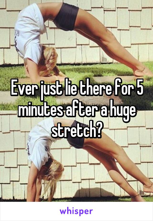 Ever just lie there for 5 minutes after a huge stretch?