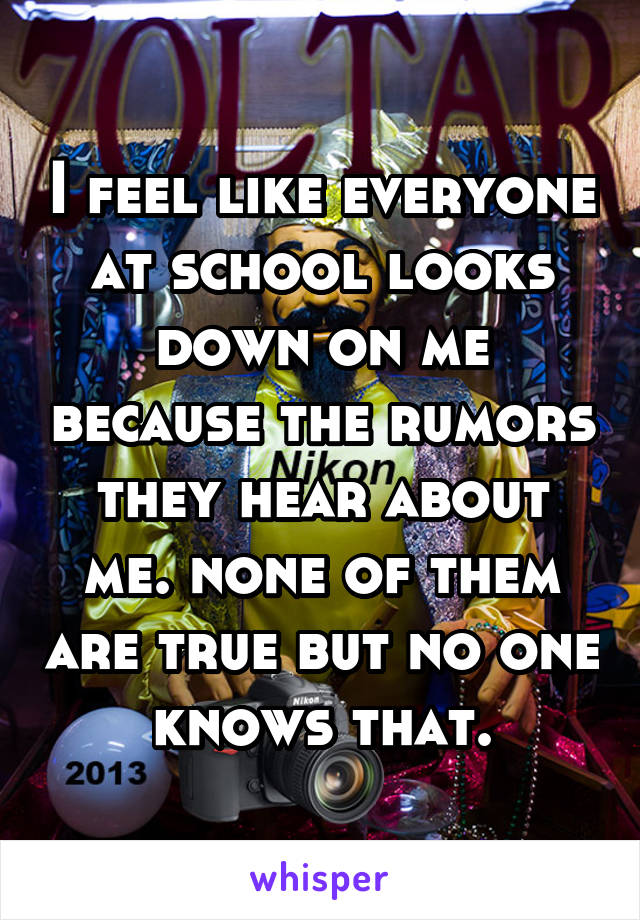 I feel like everyone at school looks down on me because the rumors they hear about me. none of them are true but no one knows that.