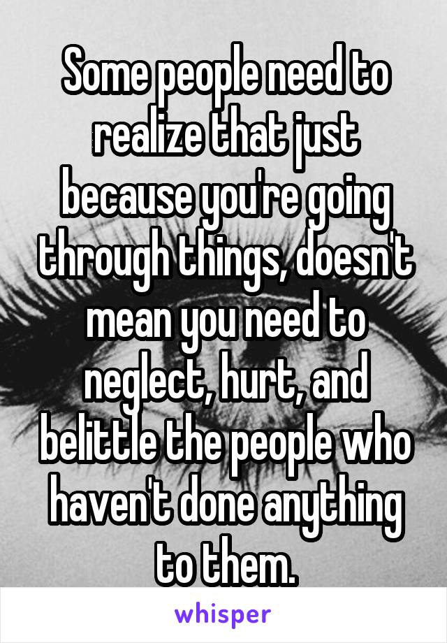 Some people need to realize that just because you're going through things, doesn't mean you need to neglect, hurt, and belittle the people who haven't done anything to them.