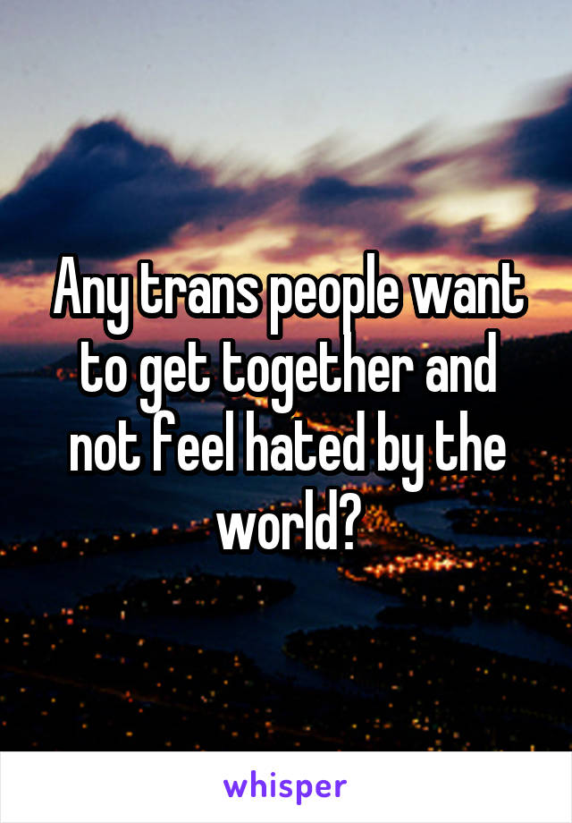 Any trans people want to get together and not feel hated by the world?