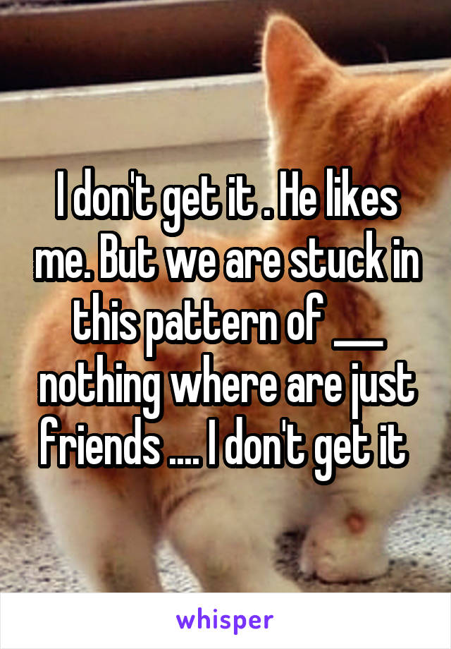 I don't get it . He likes me. But we are stuck in this pattern of ___ nothing where are just friends .... I don't get it 