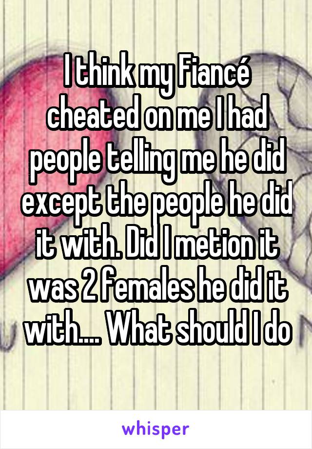 I think my Fiancé cheated on me I had people telling me he did except the people he did it with. Did I metion it was 2 females he did it with.... What should I do 