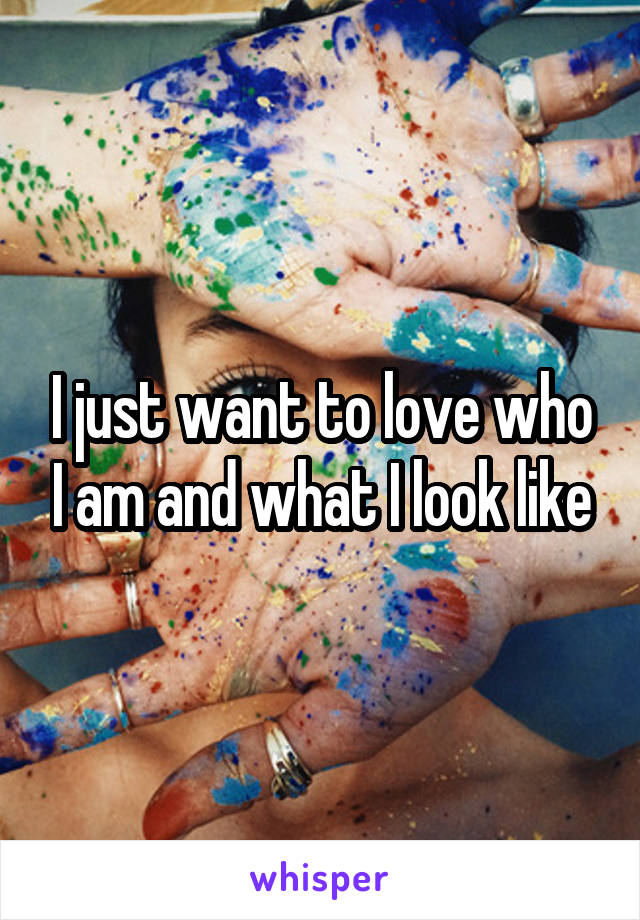 I just want to love who I am and what I look like