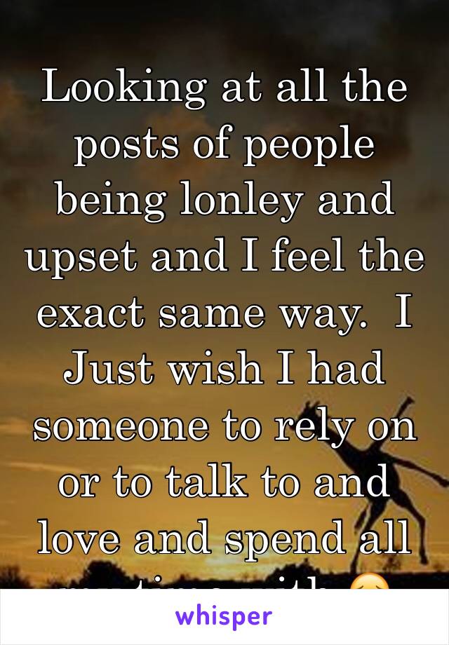 Looking at all the posts of people being lonley and upset and I feel the  exact same way.  I Just wish I had someone to rely on or to talk to and love and spend all my time with 😔