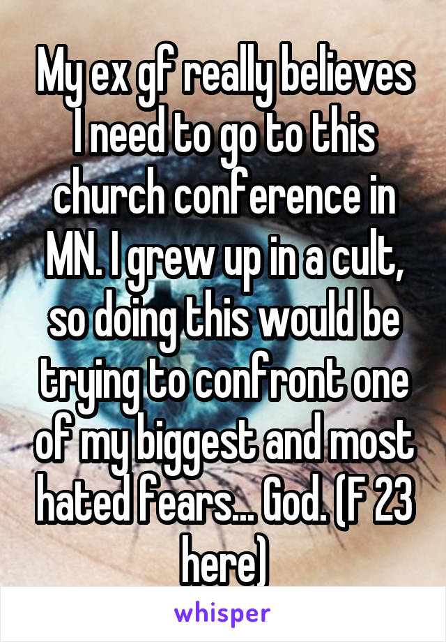 My ex gf really believes I need to go to this church conference in MN. I grew up in a cult, so doing this would be trying to confront one of my biggest and most hated fears... God. (F 23 here)