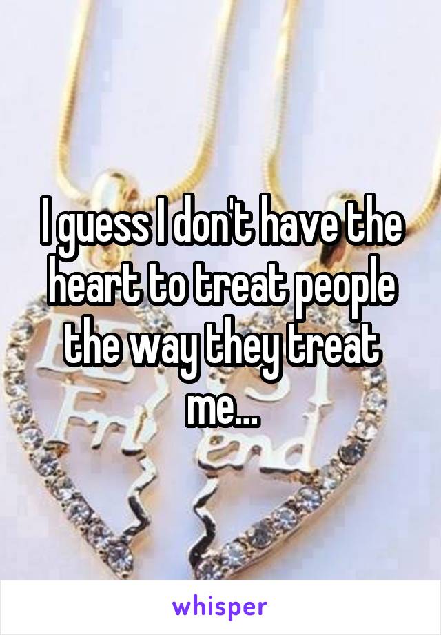 I guess I don't have the heart to treat people the way they treat me…