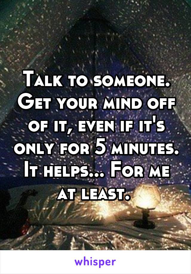 Talk to someone. Get your mind off of it, even if it's only for 5 minutes. It helps... For me at least. 