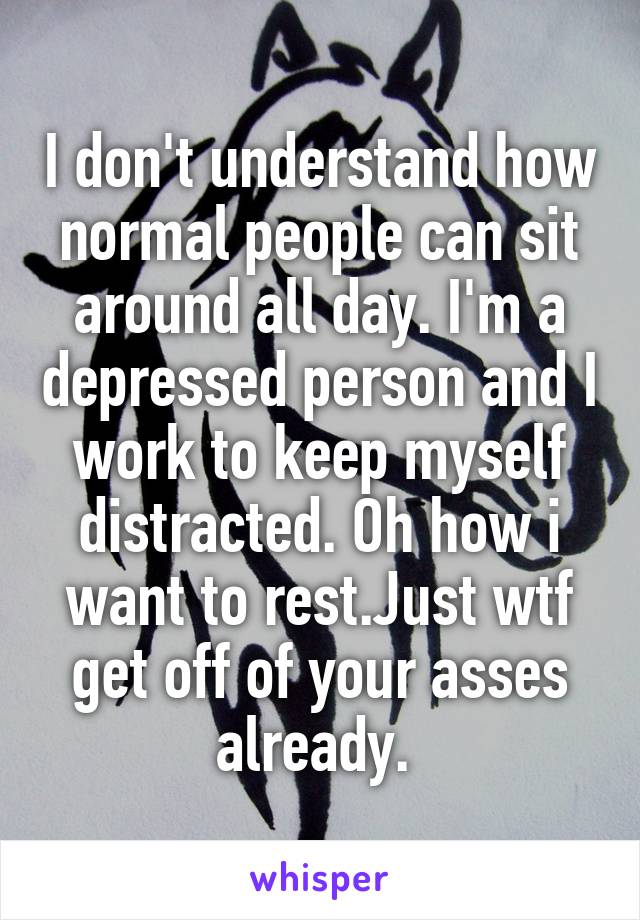 I don't understand how normal people can sit around all day. I'm a depressed person and I work to keep myself distracted. Oh how i want to rest.Just wtf get off of your asses already. 