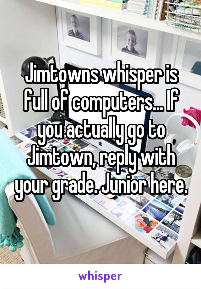 Jimtowns whisper is full of computers... If you actually go to Jimtown, reply with your grade. Junior here. 