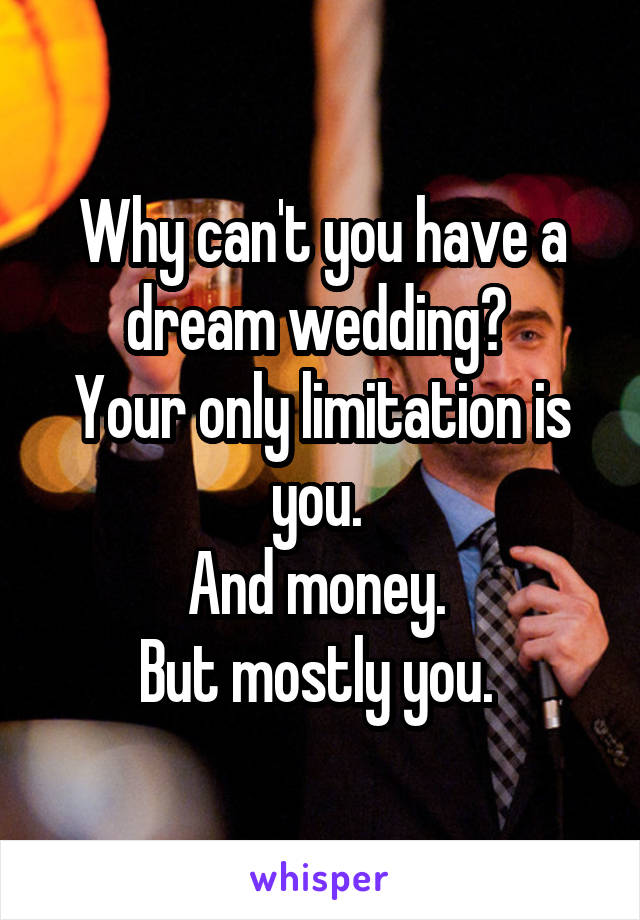 Why can't you have a dream wedding? 
Your only limitation is you. 
And money. 
But mostly you. 