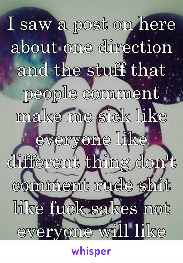 I saw a post on here about one direction and the stuff that people comment make me sick like everyone like different thing don't comment rude shit like fuck sakes not everyone will like them but 😡