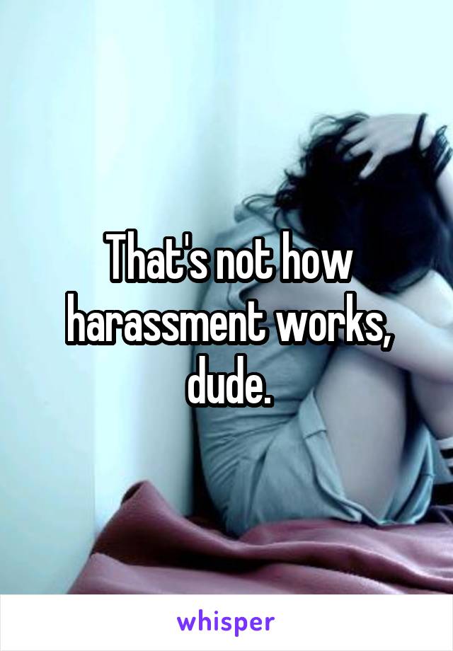 That's not how harassment works, dude.