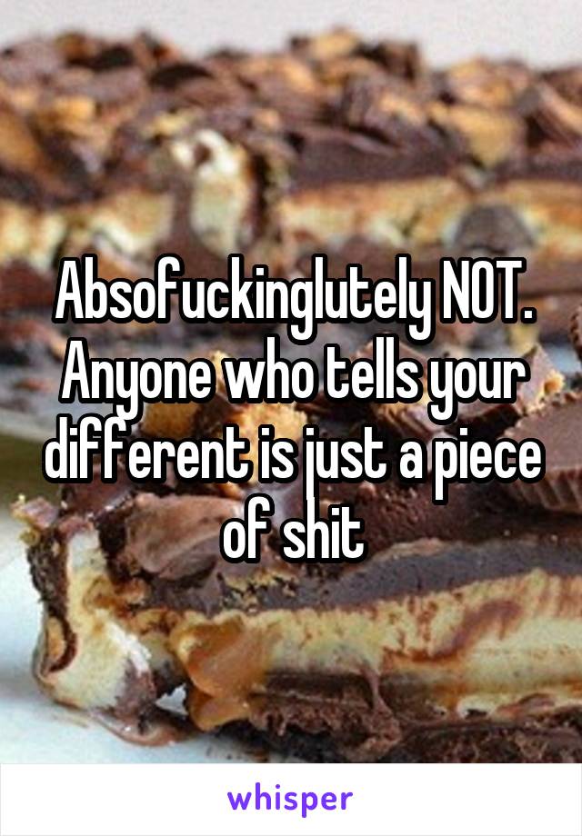 Absofuckinglutely NOT. Anyone who tells your different is just a piece of shit