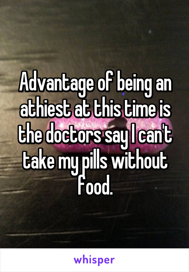 Advantage of being an athiest at this time is the doctors say I can't take my pills without food.