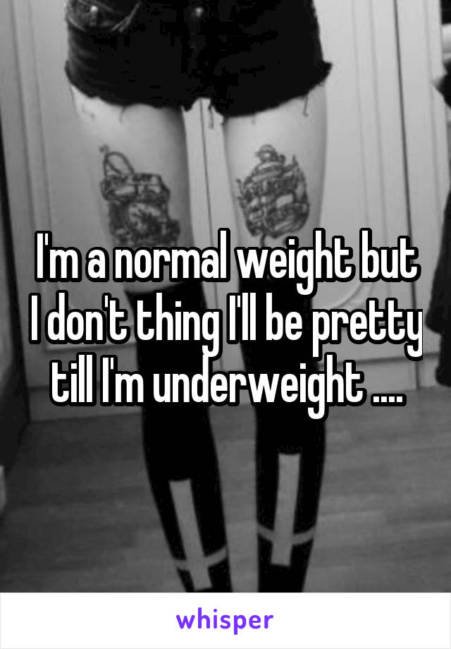 I'm a normal weight but I don't thing I'll be pretty till I'm underweight ....