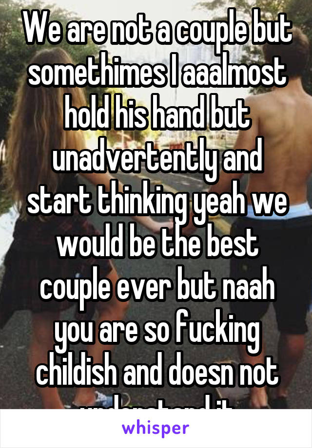 We are not a couple but somethimes I aaalmost hold his hand but unadvertently and start thinking yeah we would be the best couple ever but naah you are so fucking childish and doesn not understand it