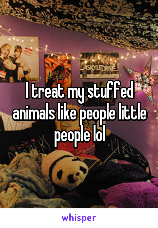 I treat my stuffed animals like people little people lol